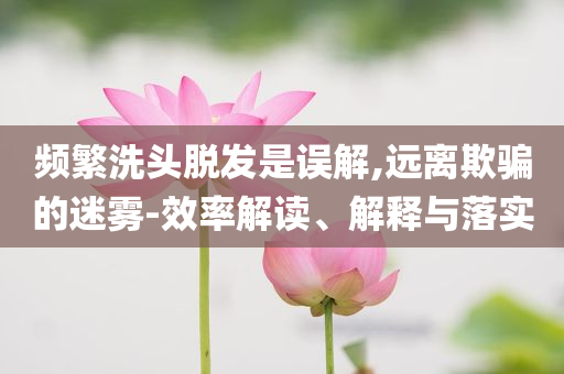 頻繁洗頭脫發(fā)是誤解,遠(yuǎn)離欺騙的迷霧-效率解讀、解釋與落實