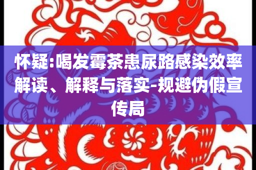 懷疑:喝發(fā)霉茶患尿路感染效率解讀、解釋與落實-規(guī)避偽假宣傳局