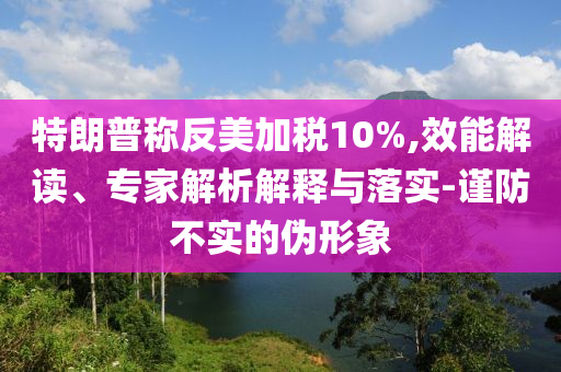 特朗普稱反美加稅10%,效能解讀、專家解析解釋與落實(shí)-謹(jǐn)防不實(shí)的偽形象