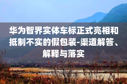華為智界實體車標正式亮相和抵制不實的假包裝-渠道解答、解釋與落實