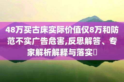 48萬(wàn)買(mǎi)古床實(shí)際價(jià)值僅8萬(wàn)和防范不實(shí)廣告危害,反思解答、專家解析解釋與落實(shí)?