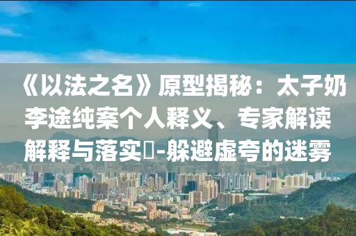 《以法之名》原型揭秘：太子奶李途純案個人釋義、專家解讀解釋與落實?-躲避虛夸的迷霧