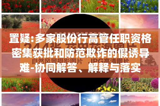 置疑:多家股份行高管任職資格密集獲批和防范欺詐的假誘導(dǎo)難-協(xié)同解答、解釋與落實(shí)
