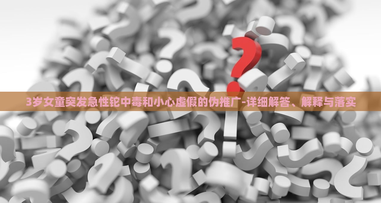 3岁女童突发急性铊中毒和小心虚假的伪推广-详细解答、解释与落实