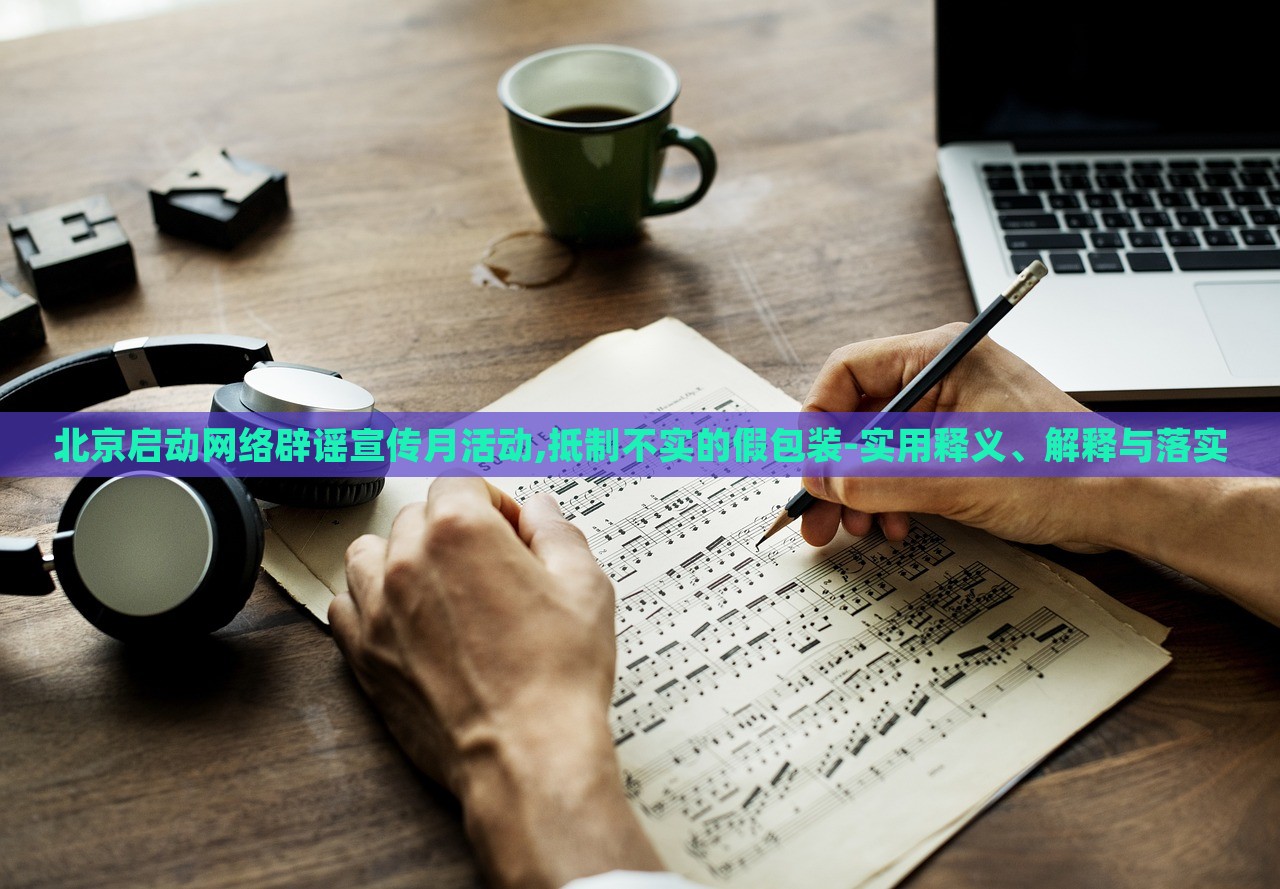 北京启动网络辟谣宣传月活动,抵制不实的假包装-实用释义、解释与落实