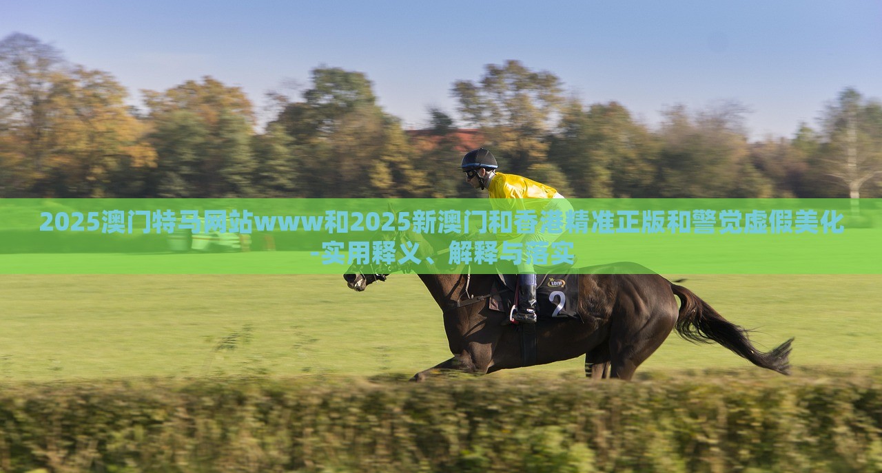2025澳门特马网站www和2025新澳门和香港精准正版和警觉虚假美化-实用释义、解释与落实
