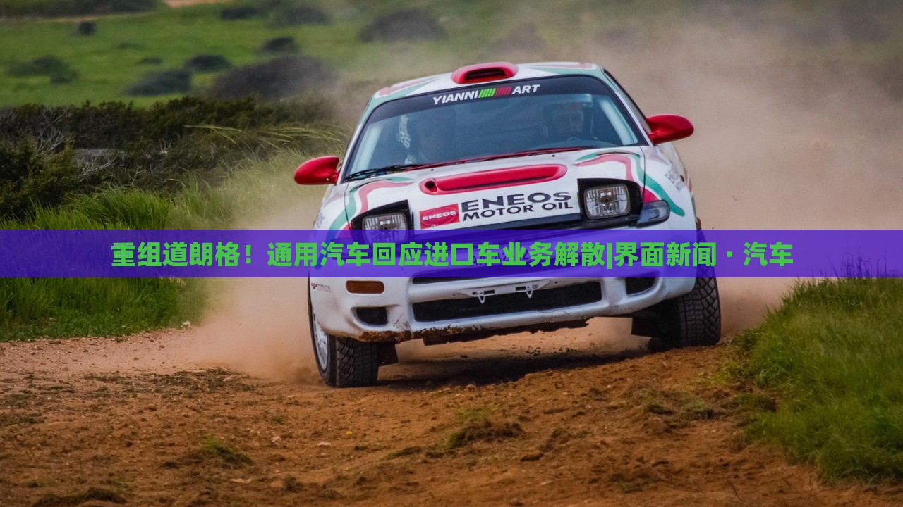 重组道朗格！通用汽车回应进口车业务解散|界面新闻 · 汽车