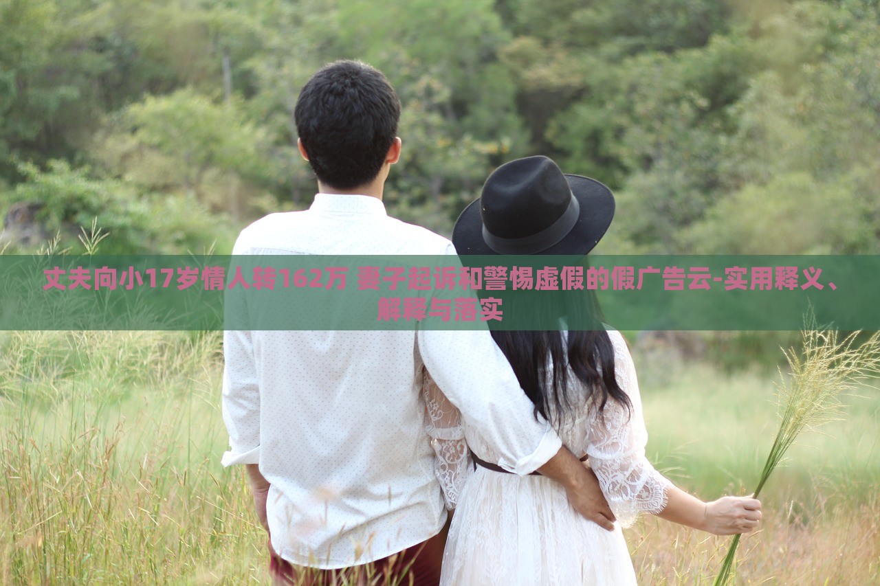 丈夫向小17岁情人转162万 妻子起诉和警惕虚假的假广告云-实用释义、解释与落实