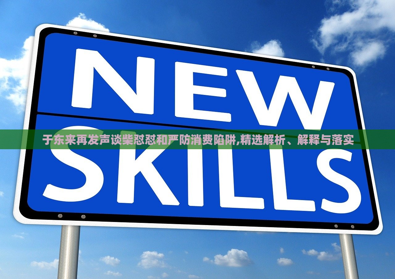 于东来再发声谈柴怼怼和严防消费陷阱,精选解析、解释与落实