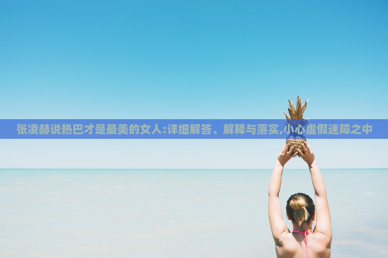 张凌赫说热巴才是最美的女人:详细解答、解释与落实,小心虚假迷障之中