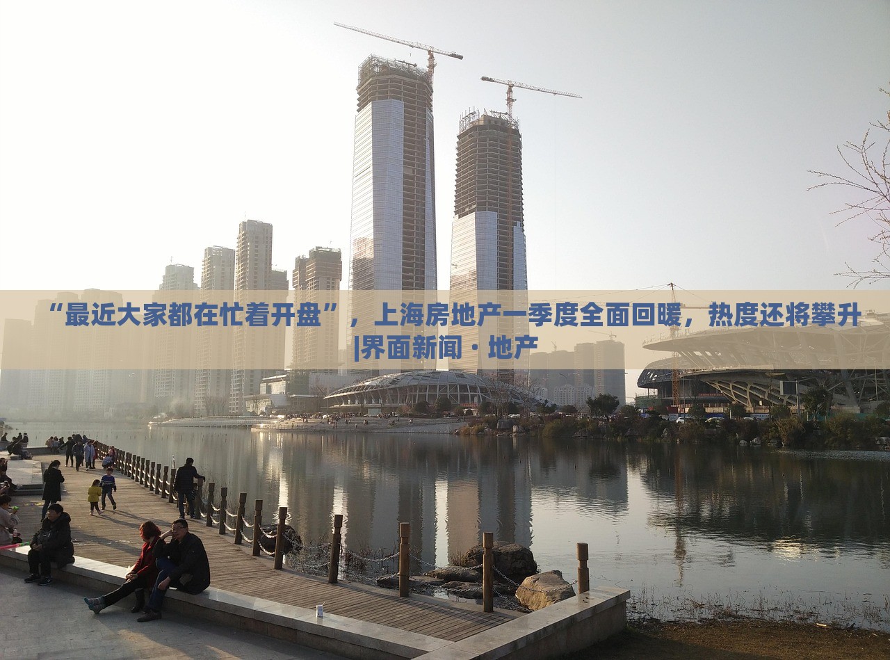 “最近大家都在忙着开盘”，上海房地产一季度全面回暖，热度还将攀升|界面新闻 · 地产