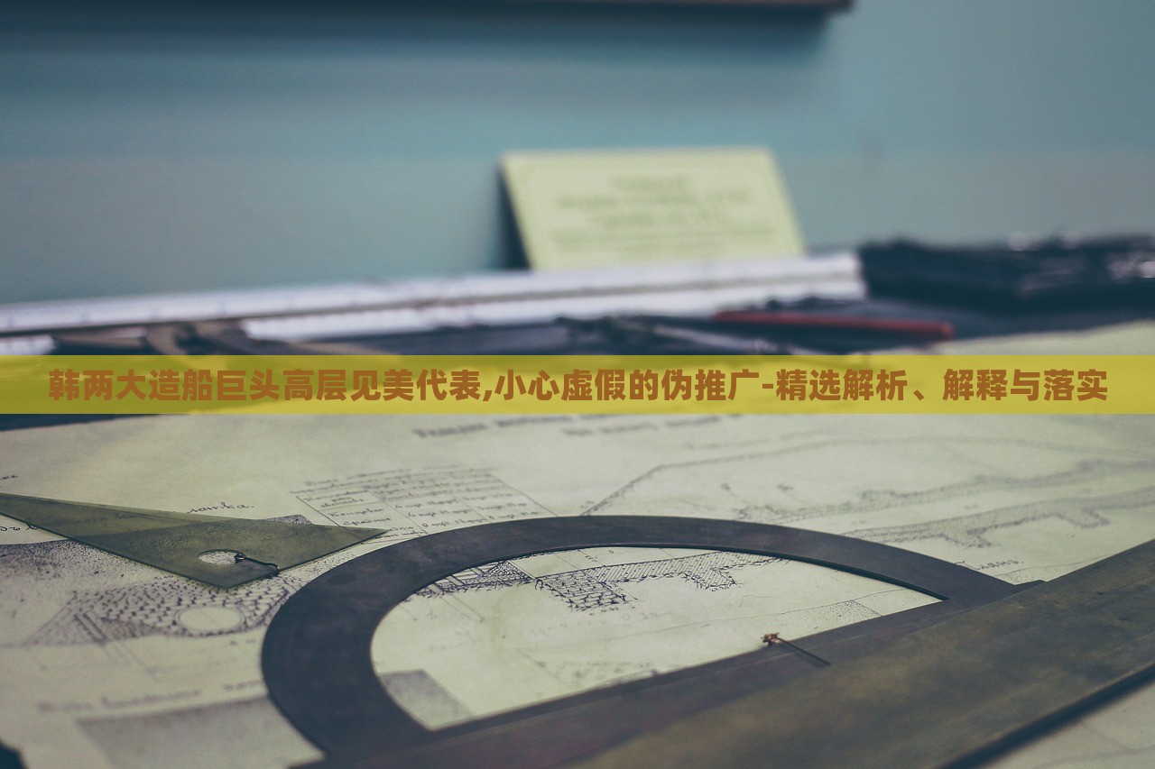 韩两大造船巨头高层见美代表,小心虚假的伪推广-精选解析、解释与落实