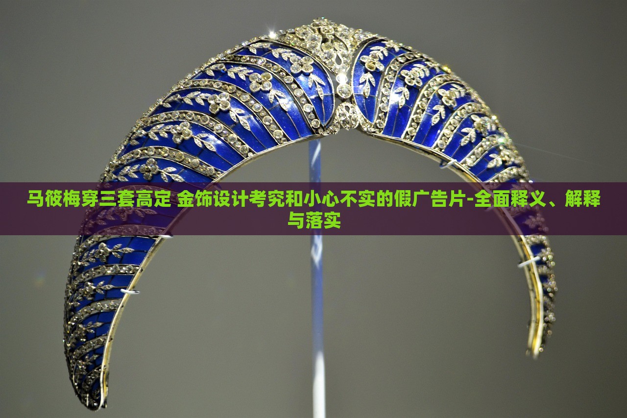 马筱梅穿三套高定 金饰设计考究和小心不实的假广告片-全面释义、解释与落实