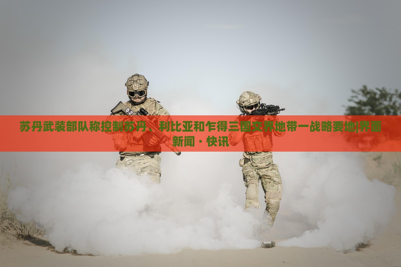 苏丹武装部队称控制苏丹、利比亚和乍得三国交界地带一战略要地|界面新闻 · 快讯