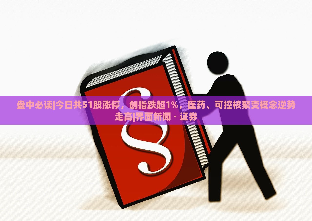 盘中必读|今日共51股涨停，创指跌超1%，医药、可控核聚变概念逆势走高|界面新闻 · 证券