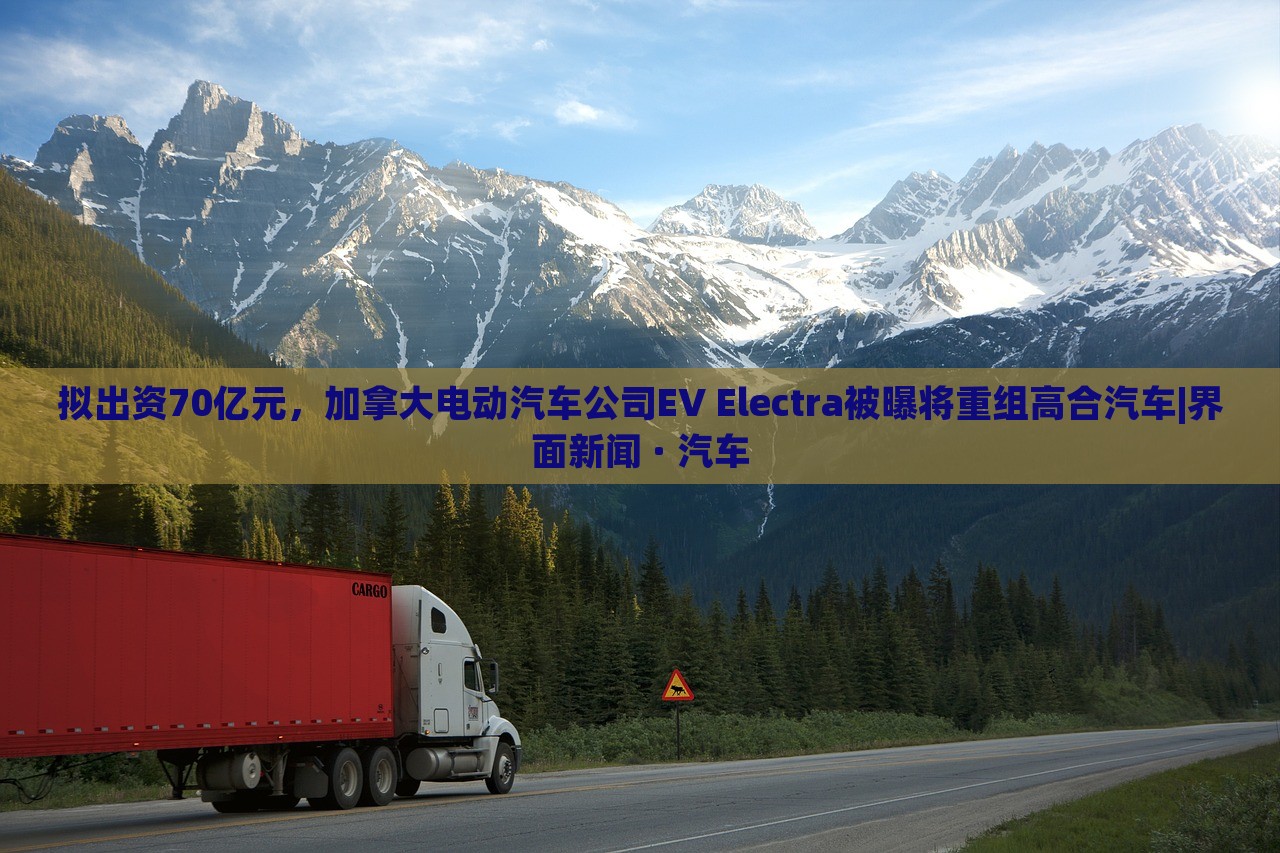 拟出资70亿元，加拿大电动汽车公司EV Electra被曝将重组高合汽车|界面新闻 · 汽车
