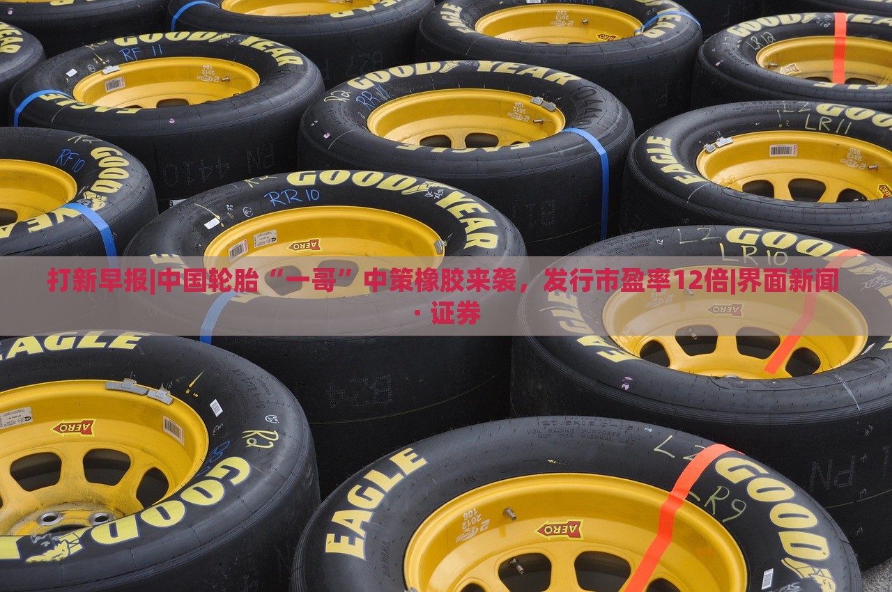 打新早报|中国轮胎“一哥”中策橡胶来袭，发行市盈率12倍|界面新闻 · 证券