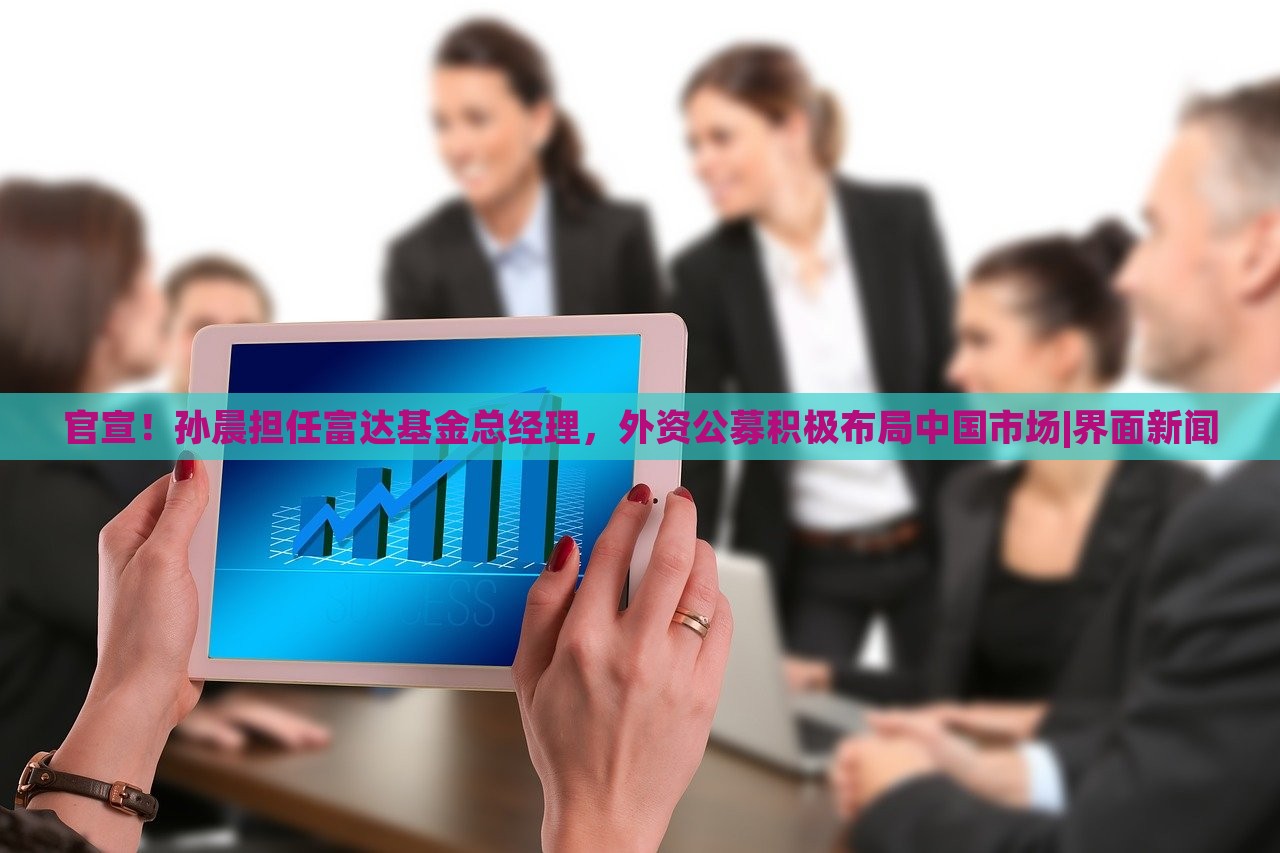 官宣！孙晨担任富达基金总经理，外资公募积极布局中国市场|界面新闻