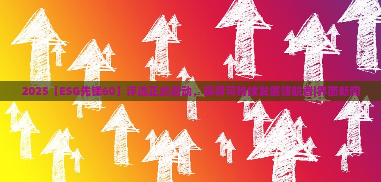 2025【ESG先锋60】评选正式启动，探寻可持续发展领航者|界面新闻