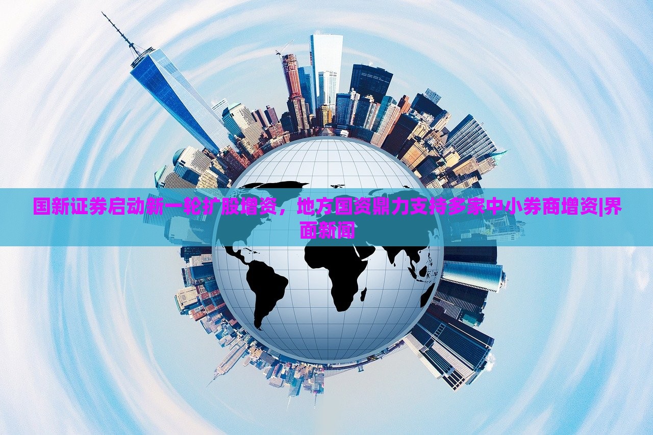国新证券启动新一轮扩股增资，地方国资鼎力支持多家中小券商增资|界面新闻