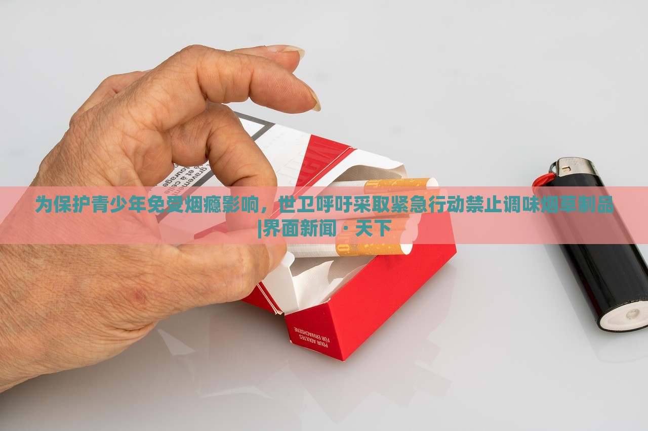 为保护青少年免受烟瘾影响，世卫呼吁采取紧急行动禁止调味烟草制品|界面新闻 · 天下