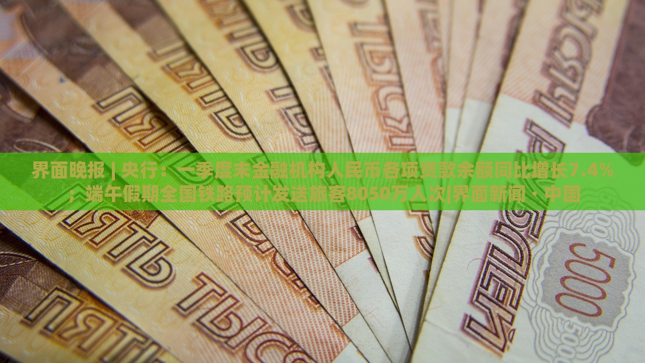 界面晚报 | 央行：一季度末金融机构人民币各项贷款余额同比增长7.4%；端午假期全国铁路预计发送旅客8050万人次|界面新闻 · 中国