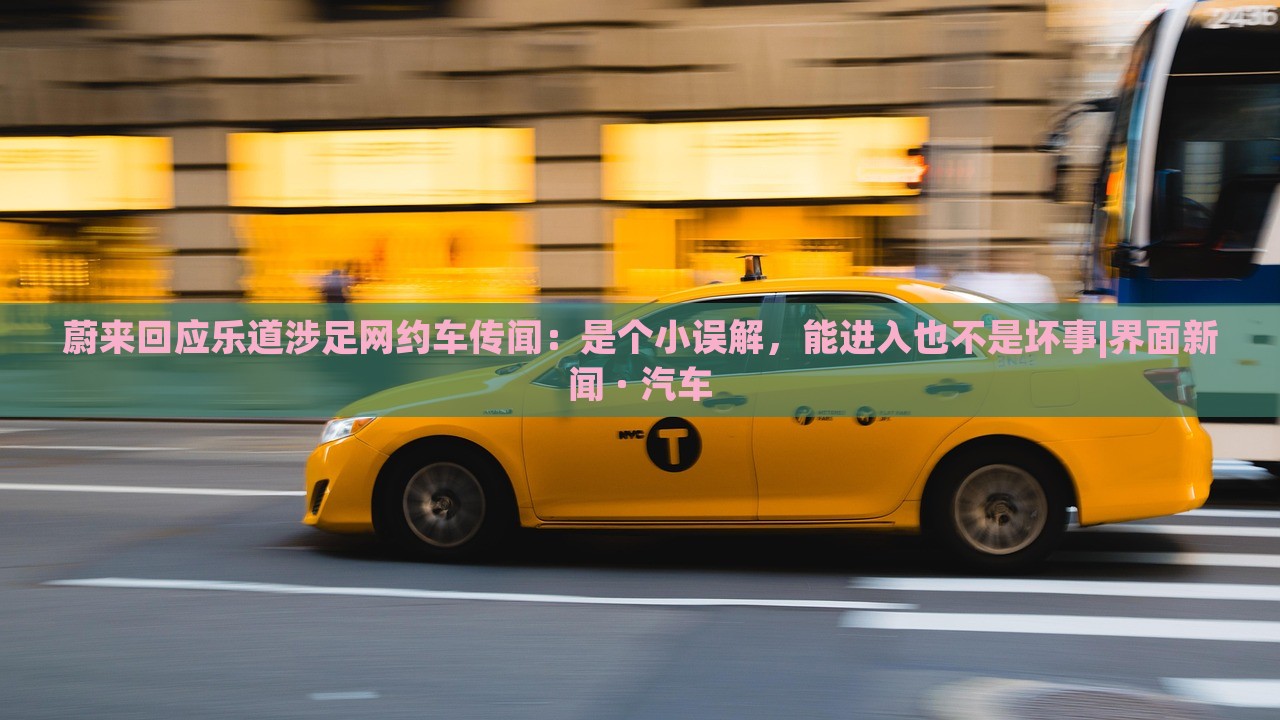 蔚来回应乐道涉足网约车传闻：是个小误解，能进入也不是坏事|界面新闻 · 汽车