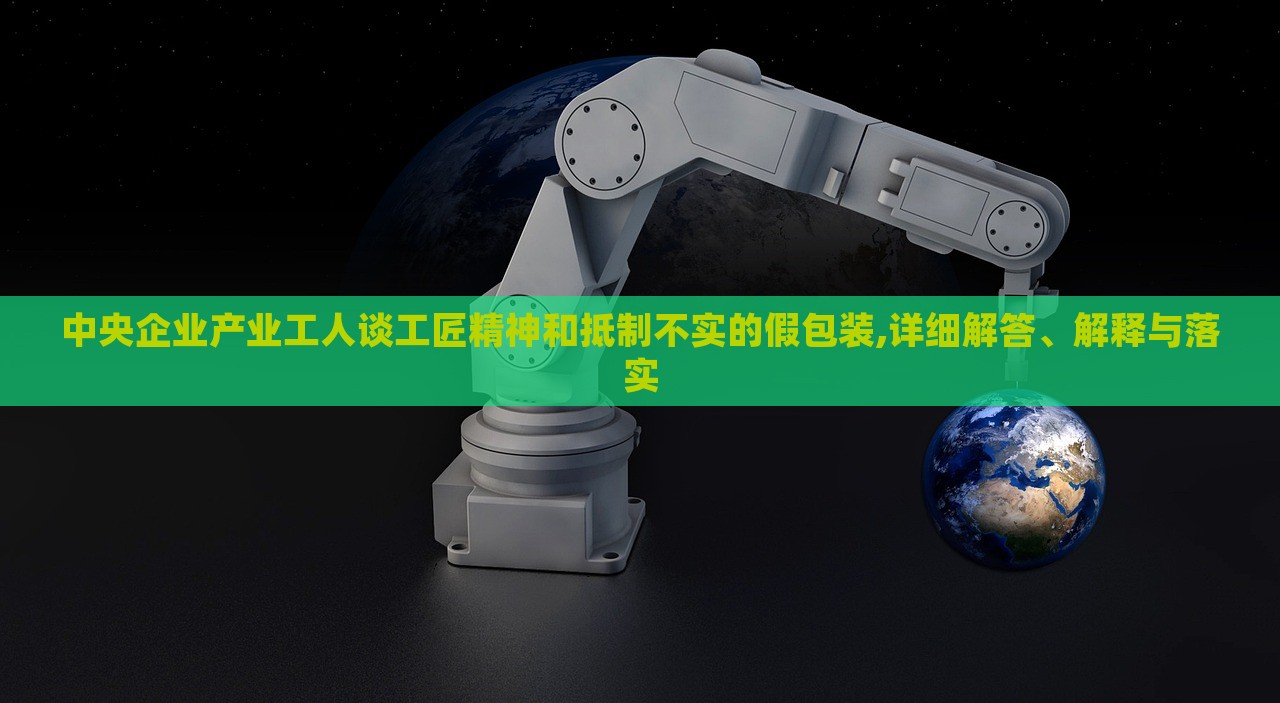 中央企业产业工人谈工匠精神和抵制不实的假包装,详细解答、解释与落实