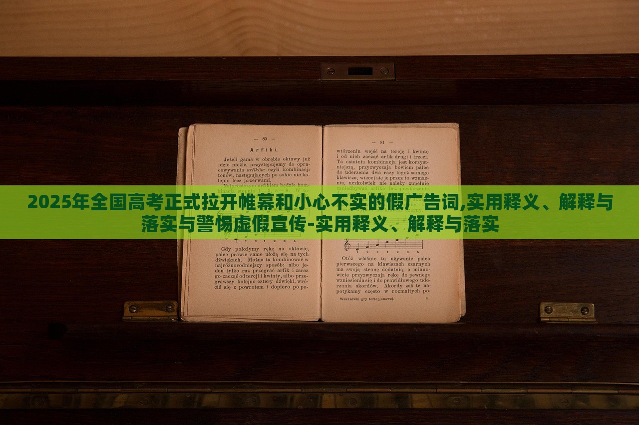 2025年全国高考正式拉开帷幕和小心不实的假广告词,实用释义、解释与落实与警惕虚假宣传-实用释义、解释与落实