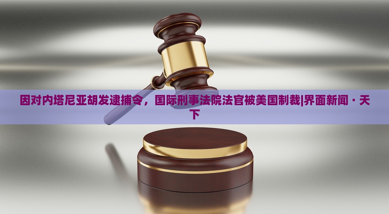 因对内塔尼亚胡发逮捕令，国际刑事法院法官被美国制裁|界面新闻 · 天下