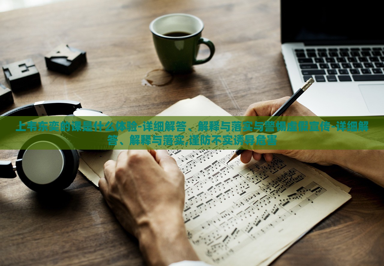 上韦东奕的课是什么体验-详细解答、解释与落实与警惕虚假宣传-详细解答、解释与落实,谨防不实诱导危害