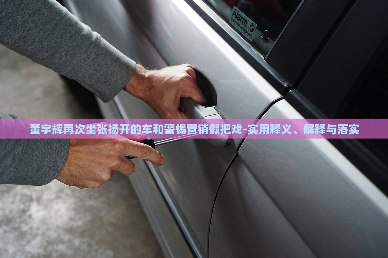董宇辉再次坐张扬开的车和警惕营销假把戏-实用释义、解释与落实