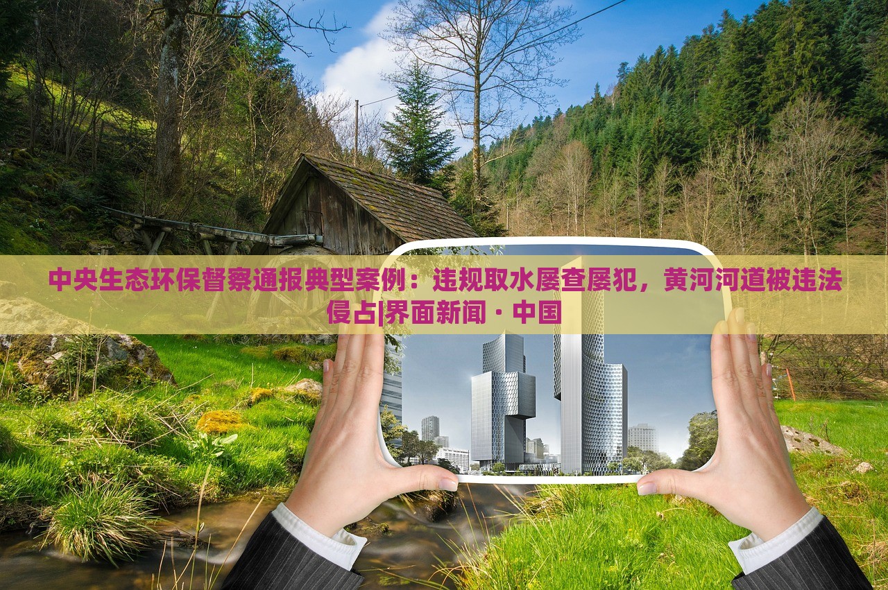 中央生态环保督察通报典型案例：违规取水屡查屡犯，黄河河道被违法侵占|界面新闻 · 中国
