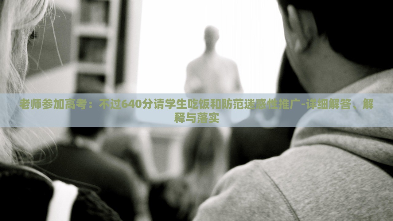 老师参加高考：不过640分请学生吃饭和防范迷惑性推广-详细解答、解释与落实