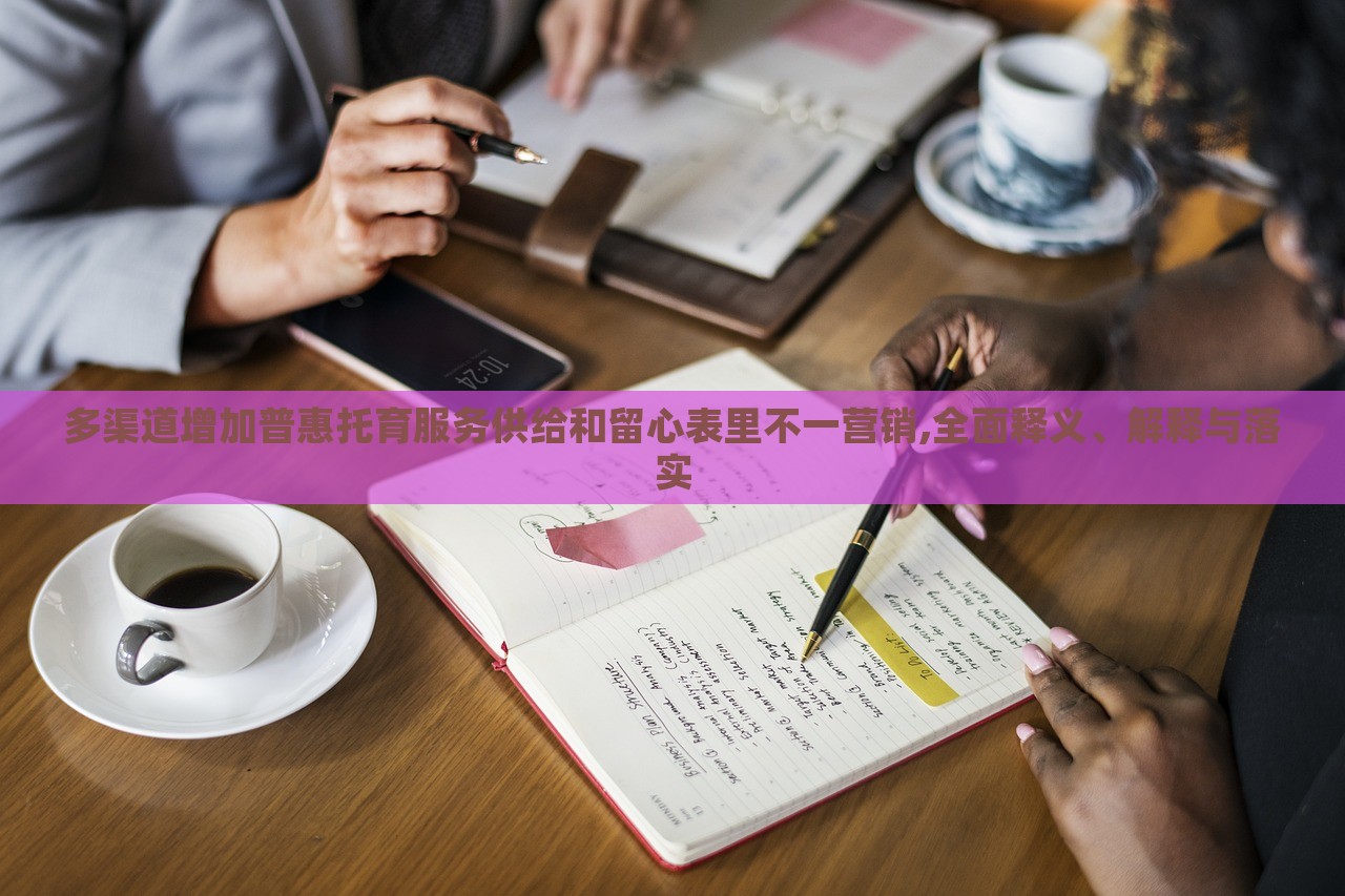 多渠道增加普惠托育服务供给和留心表里不一营销,全面释义、解释与落实