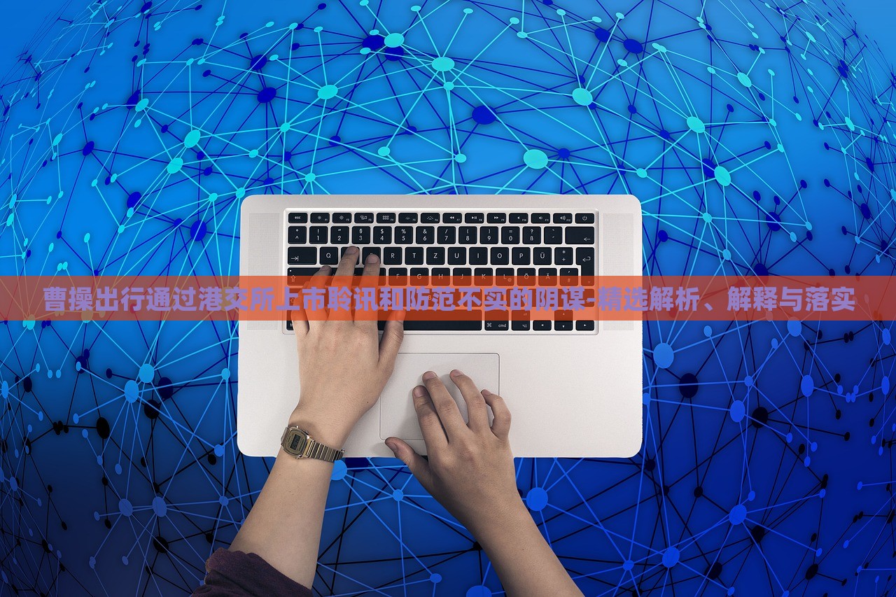 曹操出行通过港交所上市聆讯和防范不实的阴谋-精选解析、解释与落实