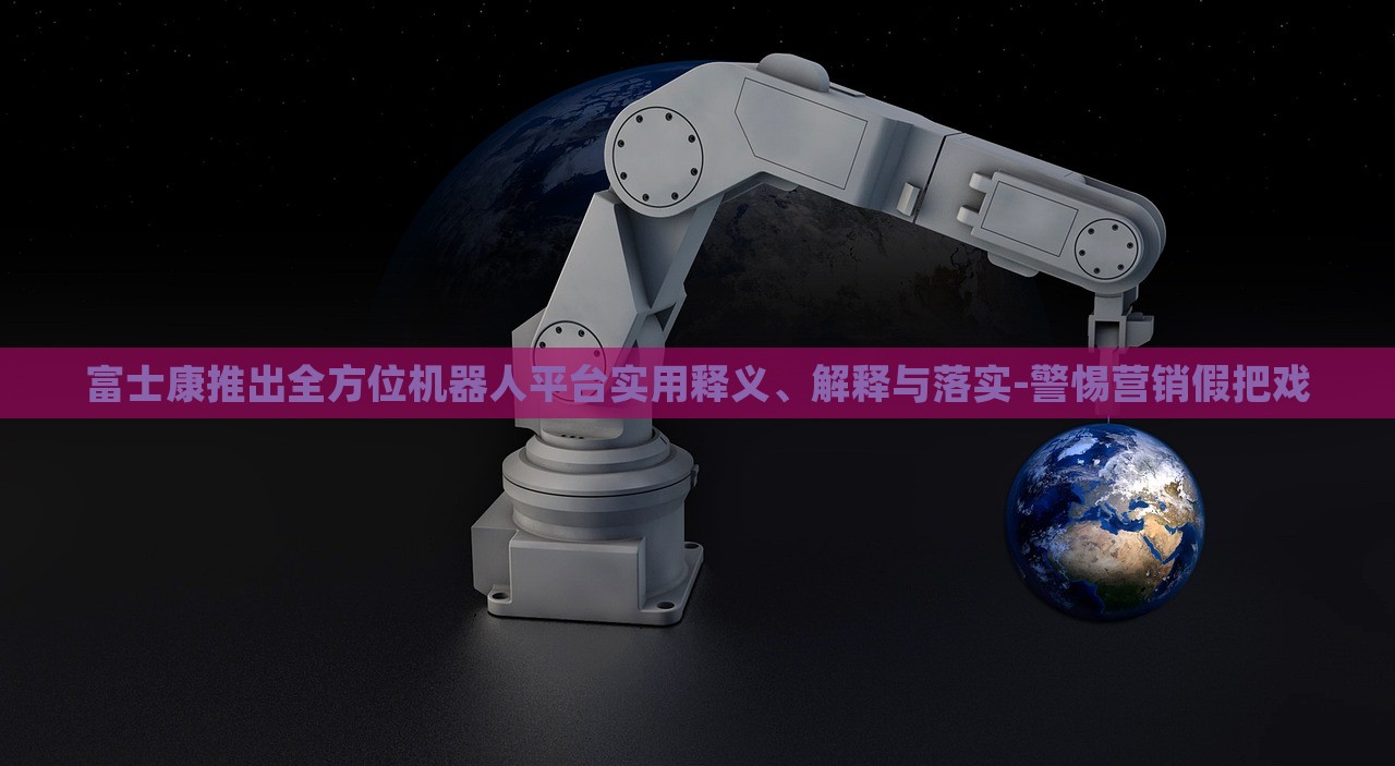 富士康推出全方位机器人平台实用释义、解释与落实-警惕营销假把戏