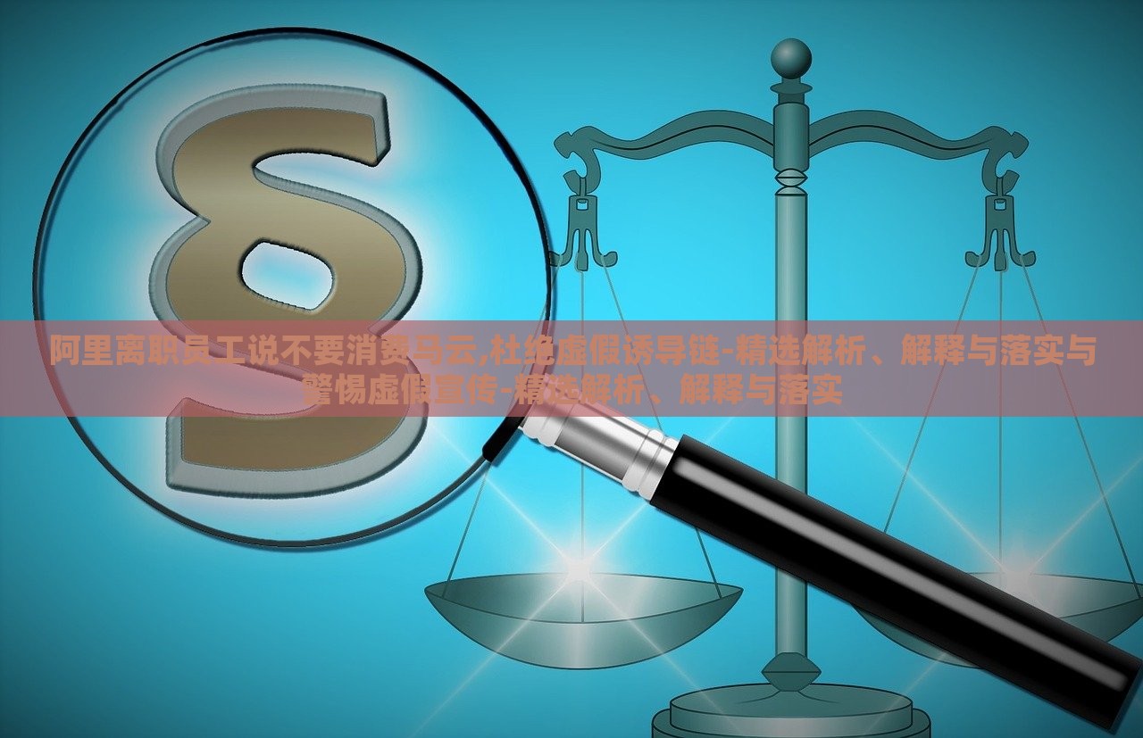 阿里离职员工说不要消费马云,杜绝虚假诱导链-精选解析、解释与落实与警惕虚假宣传-精选解析、解释与落实
