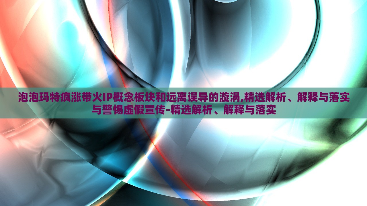 泡泡玛特疯涨带火IP概念板块和远离误导的漩涡,精选解析、解释与落实与警惕虚假宣传-精选解析、解释与落实
