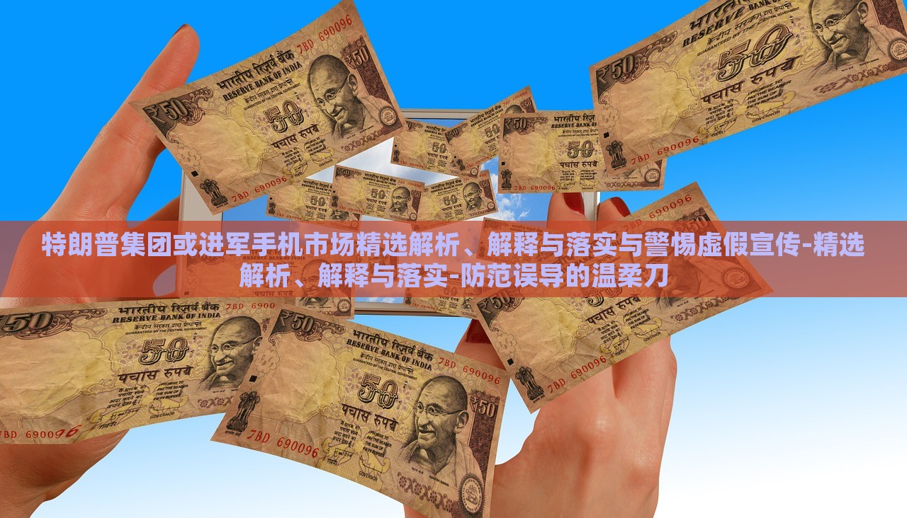 特朗普集团或进军手机市场精选解析、解释与落实与警惕虚假宣传-精选解析、解释与落实-防范误导的温柔刀