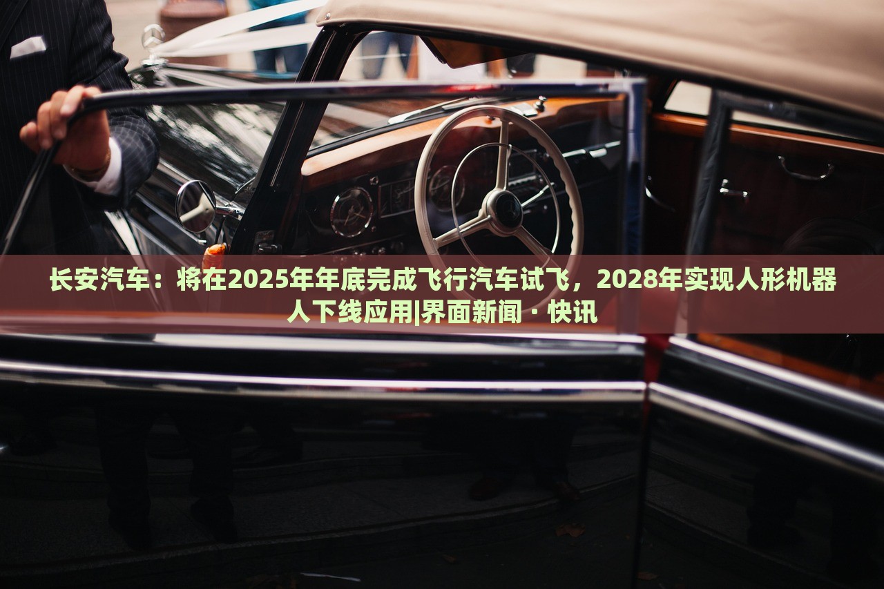 长安汽车：将在2025年年底完成飞行汽车试飞，2028年实现人形机器人下线应用|界面新闻 · 快讯