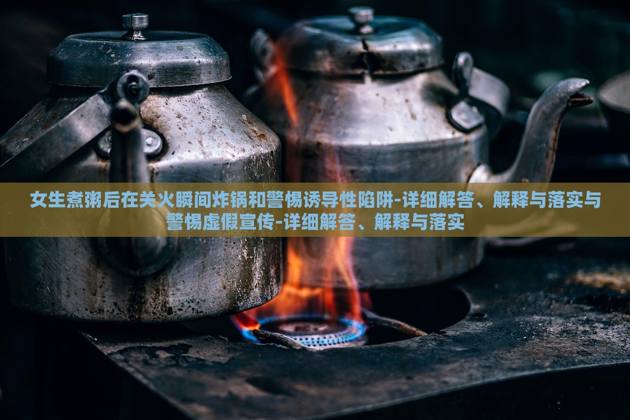 女生煮粥后在关火瞬间炸锅和警惕诱导性陷阱-详细解答、解释与落实与警惕虚假宣传-详细解答、解释与落实