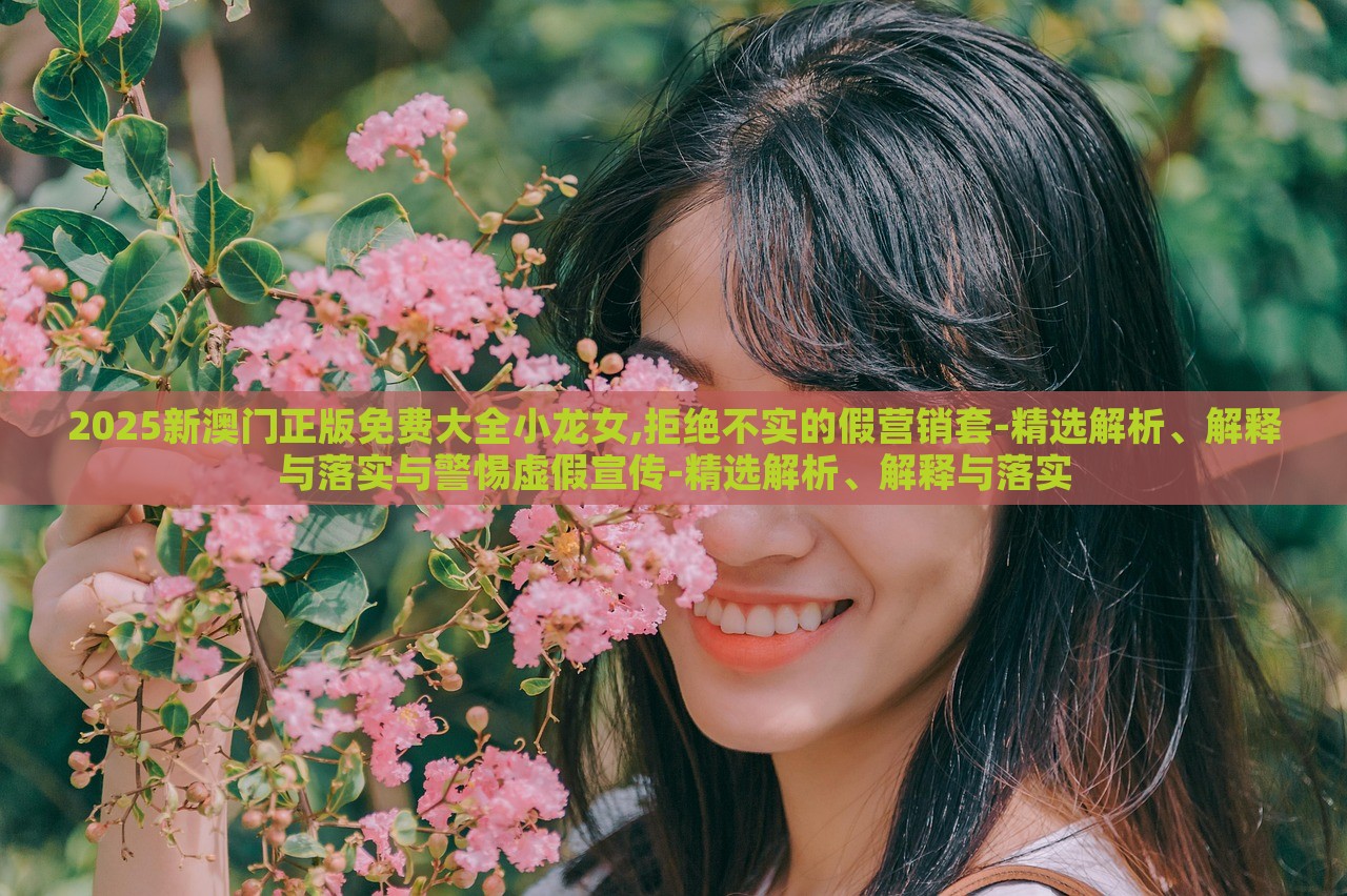 2025新澳门正版免费大全小龙女,拒绝不实的假营销套-精选解析、解释与落实与警惕虚假宣传-精选解析、解释与落实