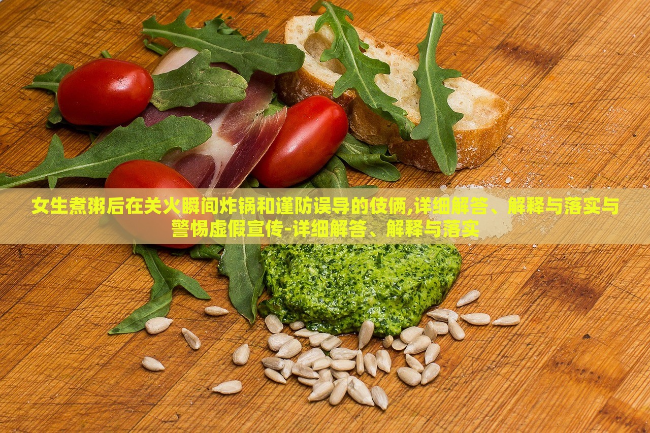 女生煮粥后在关火瞬间炸锅和谨防误导的伎俩,详细解答、解释与落实与警惕虚假宣传-详细解答、解释与落实