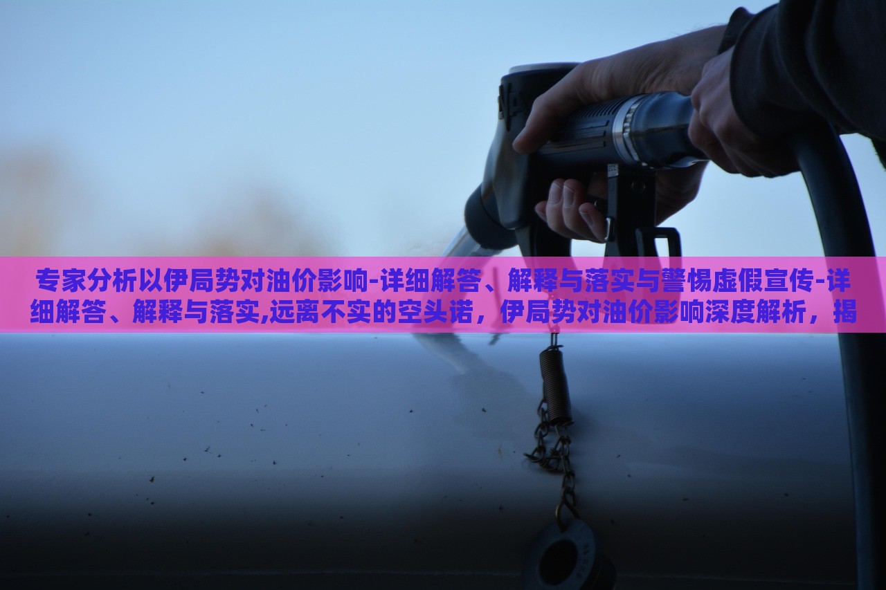 专家分析以伊局势对油价影响-详细解答、解释与落实与警惕虚假宣传-详细解答、解释与落实,远离不实的空头诺，伊局势对油价影响深度解析，揭秘真相与防范虚假宣传