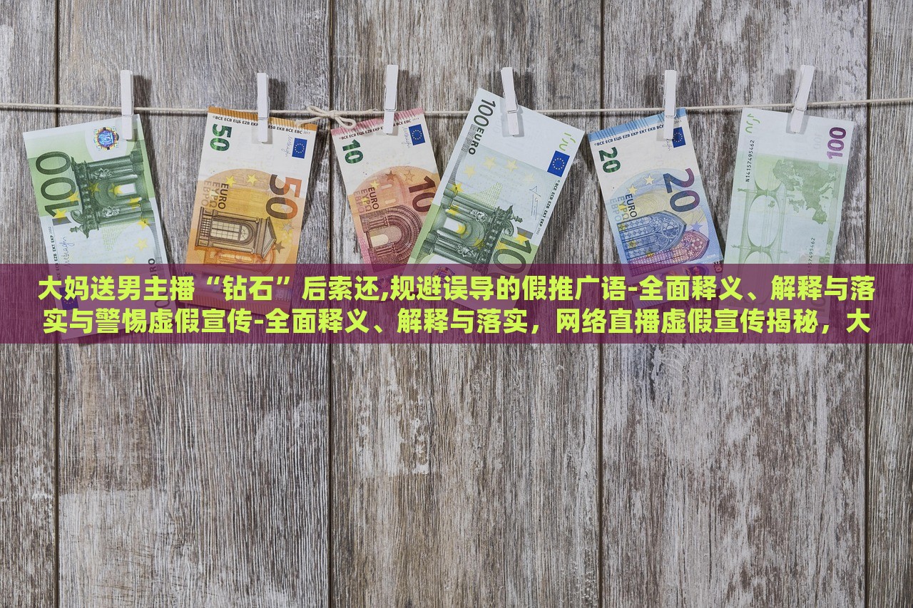 大妈送男主播“钻石”后索还,规避误导的假推广语-全面释义、解释与落实与警惕虚假宣传-全面释义、解释与落实，网络直播虚假宣传揭秘，大妈追星维权，警惕直播带货陷阱