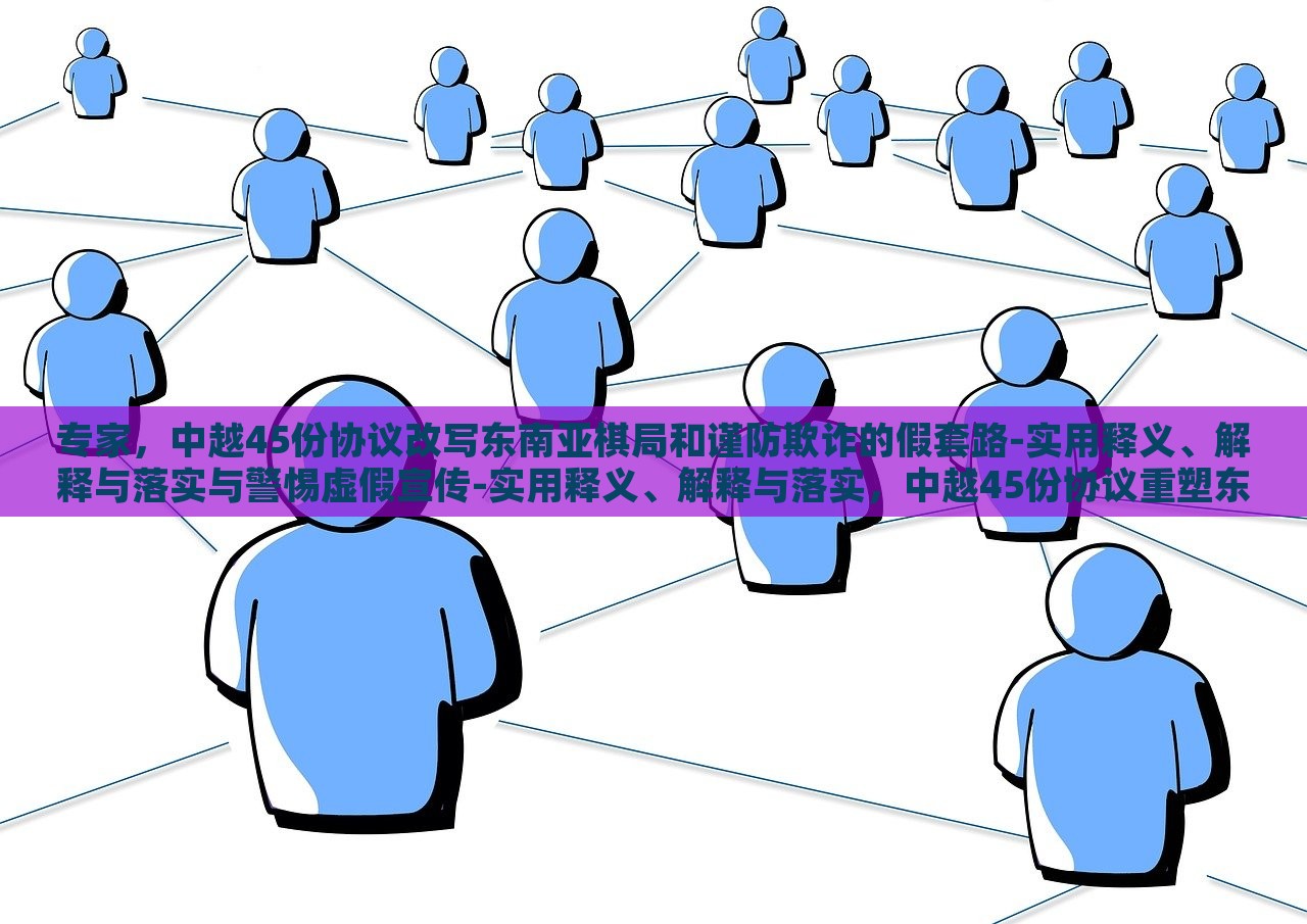 专家，中越45份协议改写东南亚棋局和谨防欺诈的假套路-实用释义、解释与落实与警惕虚假宣传-实用释义、解释与落实，中越45份协议重塑东南亚棋局，专家解读与防范欺诈策略