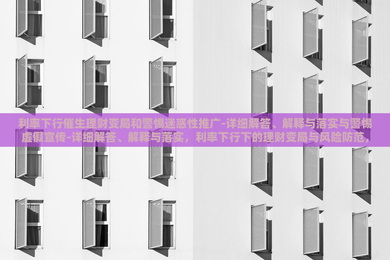 利率下行催生理财变局和警惕迷惑性推广-详细解答、解释与落实与警惕虚假宣传-详细解答、解释与落实，利率下行下的理财变局与风险防范，深度解析与虚假宣传警示