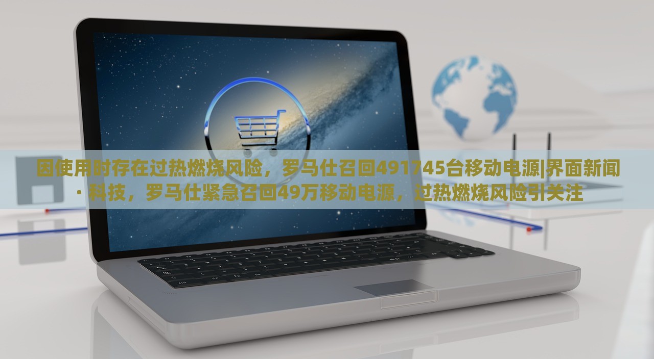 因使用时存在过热燃烧风险，罗马仕召回491745台移动电源|界面新闻 · 科技，罗马仕紧急召回49万移动电源，过热燃烧风险引关注