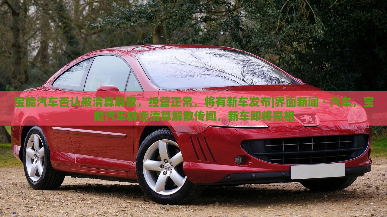 宝能汽车否认被清算解散，经营正常，将有新车发布|界面新闻 · 汽车，宝能汽车辟谣清算解散传闻，新车即将亮相